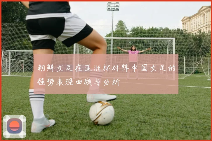 朝鲜女足在亚洲杯对阵中国女足的强势表现回顾与分析