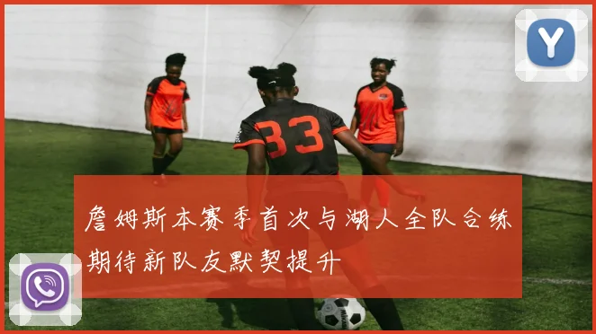 詹姆斯本赛季首次与湖人全队合练期待新队友默契提升