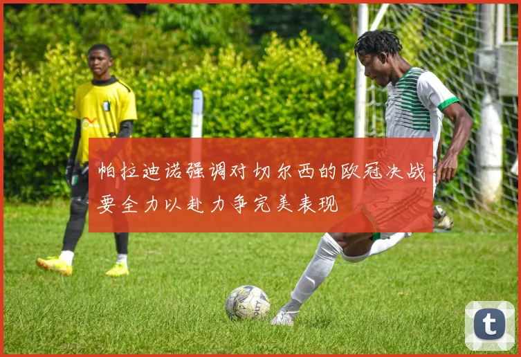 帕拉迪诺强调对切尔西的欧冠决战要全力以赴力争完美表现