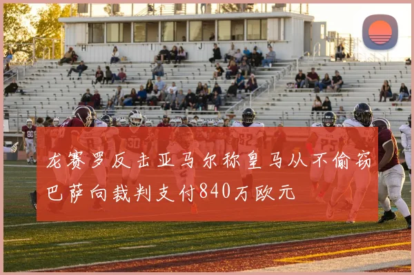 龙赛罗反击亚马尔称皇马从不偷窃巴萨向裁判支付840万欧元