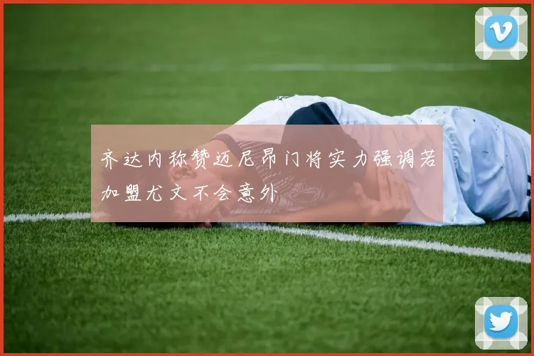 齐达内称赞迈尼昂门将实力强调若加盟尤文不会意外