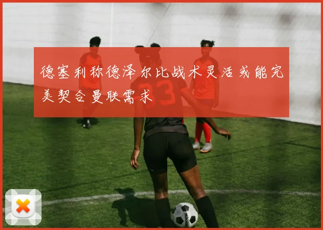 德塞利称德泽尔比战术灵活或能完美契合曼联需求