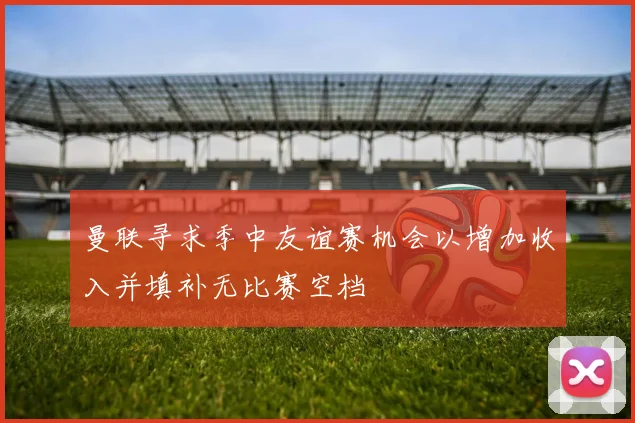 曼联寻求季中友谊赛机会以增加收入并填补无比赛空档