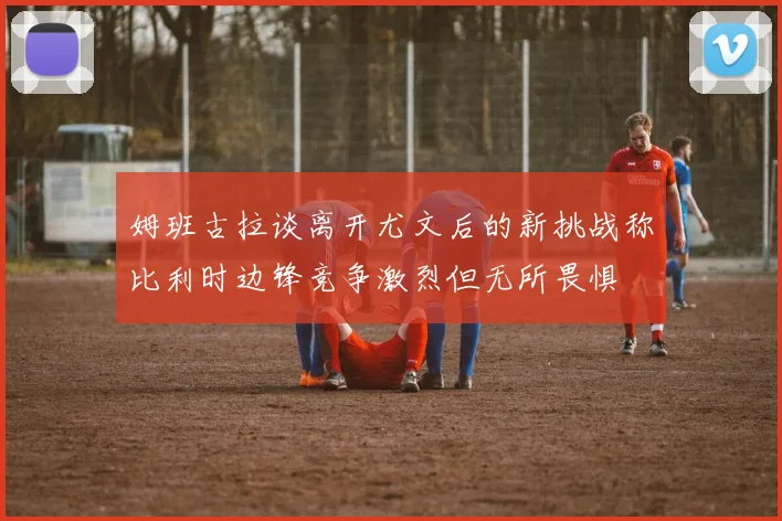 姆班古拉谈离开尤文后的新挑战称比利时边锋竞争激烈但无所畏惧
