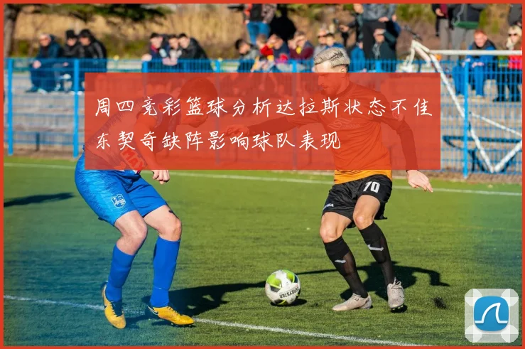 周四竞彩篮球分析达拉斯状态不佳东契奇缺阵影响球队表现