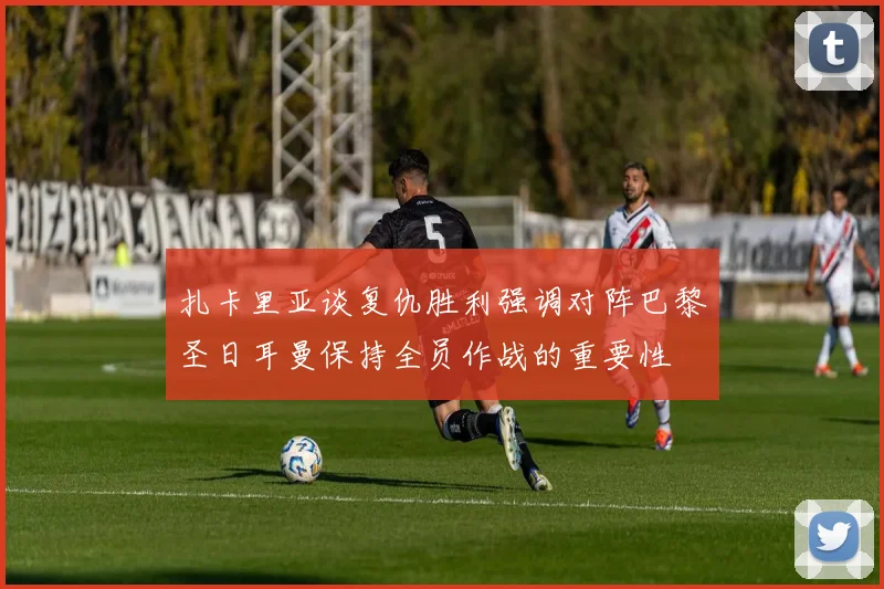 扎卡里亚谈复仇胜利强调对阵巴黎圣日耳曼保持全员作战的重要性
