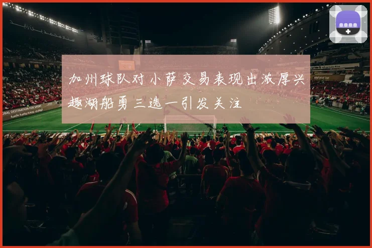 加州球队对小萨交易表现出浓厚兴趣湖船勇三选一引发关注