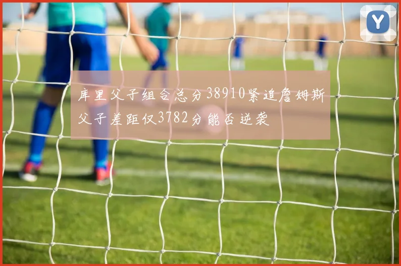 库里父子组合总分38910紧追詹姆斯父子差距仅3782分能否逆袭